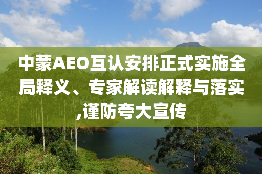 中蒙AEO互認安排正式實施全局釋義、專家解讀解釋與落實,謹防夸大宣傳