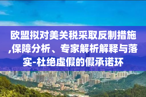 歐盟擬對(duì)美關(guān)稅采取反制措施,保障分析、專家解析解釋與落實(shí)-杜絕虛假的假承諾環(huán)