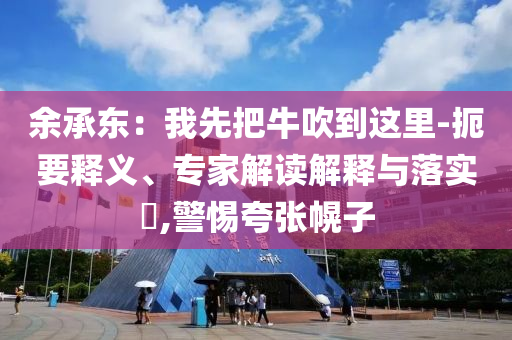 余承東：我先把牛吹到這里-扼要釋義、專家解讀解釋與落實(shí)?,警惕夸張幌子