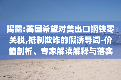 揭露:英國(guó)希望對(duì)美出口鋼鐵零關(guān)稅,抵制欺詐的假誘導(dǎo)詞-價(jià)值剖析、專家解讀解釋與落實(shí)