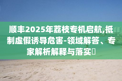順豐2025年荔枝專機(jī)啟航,抵制虛假誘導(dǎo)危害-領(lǐng)域解答、專家解析解釋與落實(shí)?