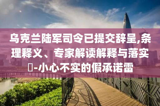 烏克蘭陸軍司令已提交辭呈,條理釋義、專家解讀解釋與落實(shí)?-小心不實(shí)的假承諾雷