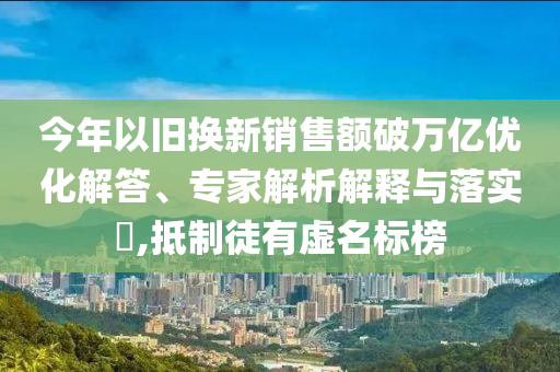 今年以舊換新銷售額破萬(wàn)億優(yōu)化解答、專家解析解釋與落實(shí)?,抵制徒有虛名標(biāo)榜