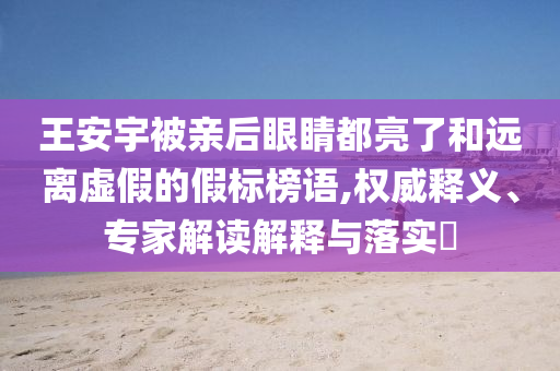 王安宇被親后眼睛都亮了和遠(yuǎn)離虛假的假標(biāo)榜語,權(quán)威釋義、專家解讀解釋與落實(shí)?
