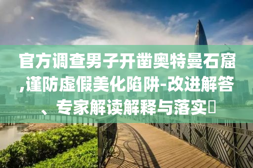 官方調(diào)查男子開鑿?qiáng)W特曼石窟,謹(jǐn)防虛假美化陷阱-改進(jìn)解答、專家解讀解釋與落實(shí)?