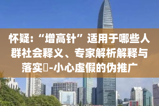 懷疑:“增高針”適用于哪些人群社會釋義、專家解析解釋與落實?-小心虛假的偽推廣