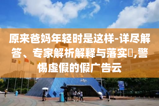 原來爸媽年輕時是這樣-詳盡解答、專家解析解釋與落實?,警惕虛假的假廣告云