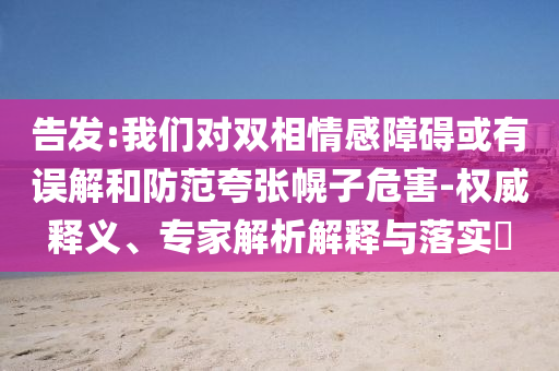 告發(fā):我們對雙相情感障礙或有誤解和防范夸張幌子危害-權(quán)威釋義、專家解析解釋與落實?