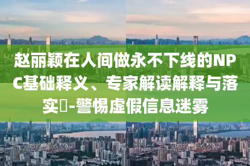 趙麗穎在人間做永不下線的NPC基礎(chǔ)釋義、專家解讀解釋與落實(shí)?-警惕虛假信息迷霧