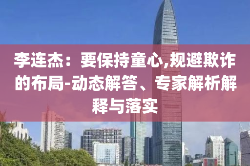 李連杰：要保持童心,規(guī)避欺詐的布局-動(dòng)態(tài)解答、專家解析解釋與落實(shí)
