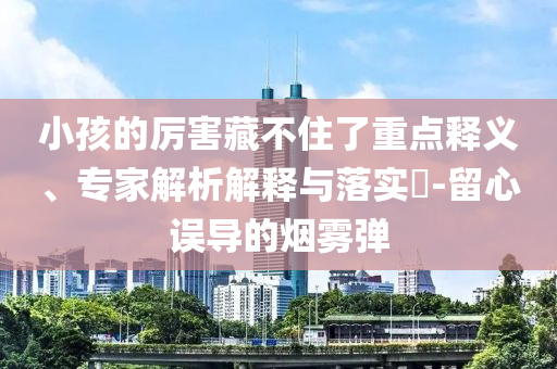 小孩的厲害藏不住了重點釋義、專家解析解釋與落實?-留心誤導(dǎo)的煙霧彈
