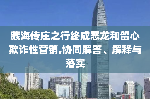 藏海傳莊之行終成惡龍和留心欺詐性營(yíng)銷,協(xié)同解答、解釋與落實(shí)