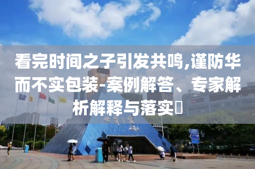 看完時間之子引發(fā)共鳴,謹防華而不實包裝-案例解答、專家解析解釋與落實?