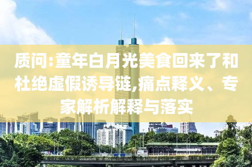 質(zhì)問:童年白月光美食回來了和杜絕虛假誘導鏈,痛點釋義、專家解析解釋與落實
