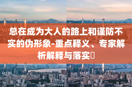 總在成為大人的路上和謹防不實的偽形象-重點釋義、專家解析解釋與落實?