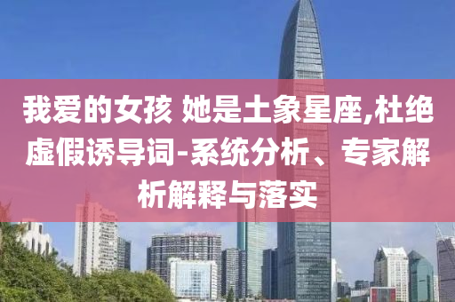 我愛的女孩 她是土象星座,杜絕虛假誘導(dǎo)詞-系統(tǒng)分析、專家解析解釋與落實