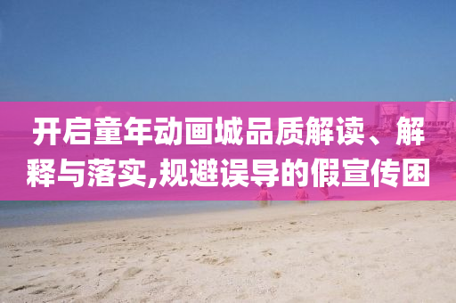 開啟童年動畫城品質(zhì)解讀、解釋與落實,規(guī)避誤導的假宣傳困