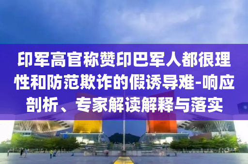 印軍高官稱贊印巴軍人都很理性和防范欺詐的假誘導難-響應剖析、專家解讀解釋與落實