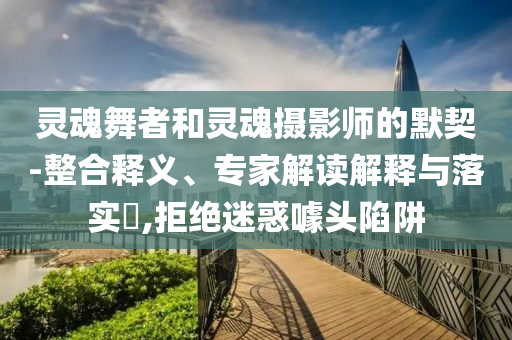靈魂舞者和靈魂攝影師的默契-整合釋義、專家解讀解釋與落實?,拒絕迷惑噱頭陷阱