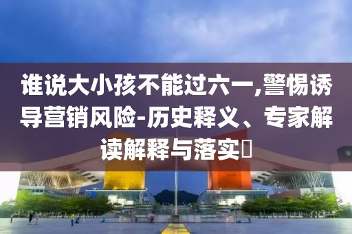 誰(shuí)說(shuō)大小孩不能過(guò)六一,警惕誘導(dǎo)營(yíng)銷風(fēng)險(xiǎn)-歷史釋義、專家解讀解釋與落實(shí)?