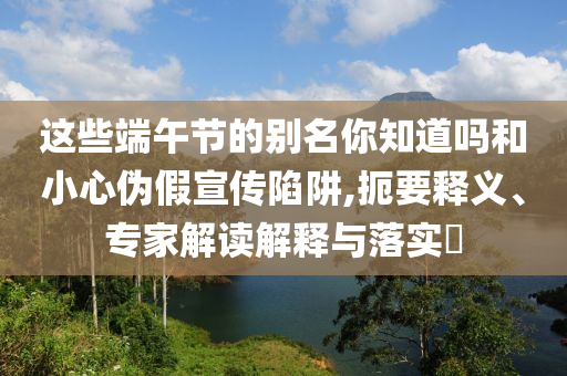 這些端午節(jié)的別名你知道嗎和小心偽假宣傳陷阱,扼要釋義、專家解讀解釋與落實?