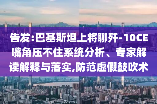 告發(fā):巴基斯坦上將聊殲-10CE嘴角壓不住系統(tǒng)分析、專家解讀解釋與落實,防范虛假鼓吹術