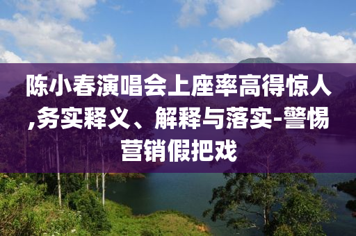 陳小春演唱會(huì)上座率高得驚人,務(wù)實(shí)釋義、解釋與落實(shí)-警惕營(yíng)銷假把戲