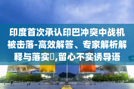 印度首次承認(rèn)印巴沖突中戰(zhàn)機(jī)被擊落-高效解答、專家解析解釋與落實(shí)?,留心不實(shí)誘導(dǎo)語(yǔ)