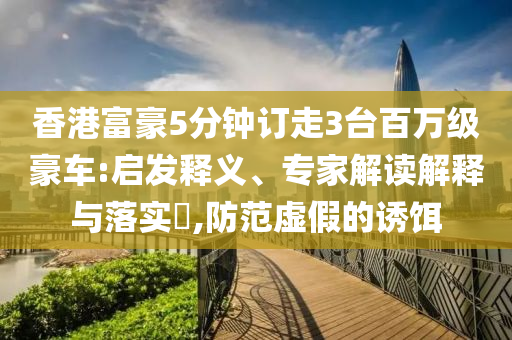 香港富豪5分鐘訂走3臺百萬級豪車:啟發(fā)釋義、專家解讀解釋與落實?,防范虛假的誘餌