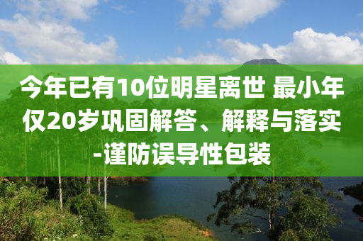 今年已有10位明星離世 最小年僅20歲鞏固解答、解釋與落實(shí)-謹(jǐn)防誤導(dǎo)性包裝