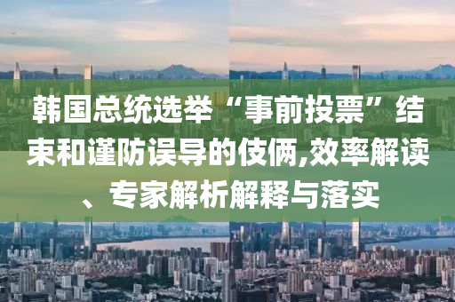 韓國總統(tǒng)選舉“事前投票”結(jié)束和謹(jǐn)防誤導(dǎo)的伎倆,效率解讀、專家解析解釋與落實(shí)