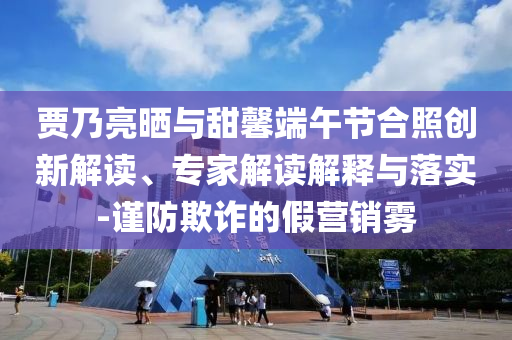 賈乃亮?xí)衽c甜馨端午節(jié)合照創(chuàng)新解讀、專家解讀解釋與落實(shí)-謹(jǐn)防欺詐的假營銷霧