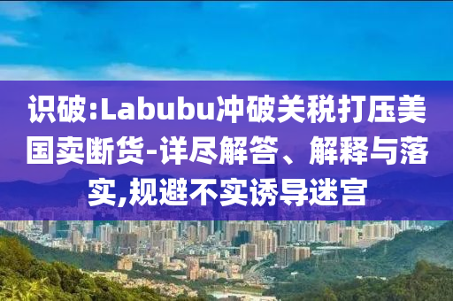 識破:Labubu沖破關(guān)稅打壓美國賣斷貨-詳盡解答、解釋與落實(shí),規(guī)避不實(shí)誘導(dǎo)迷宮