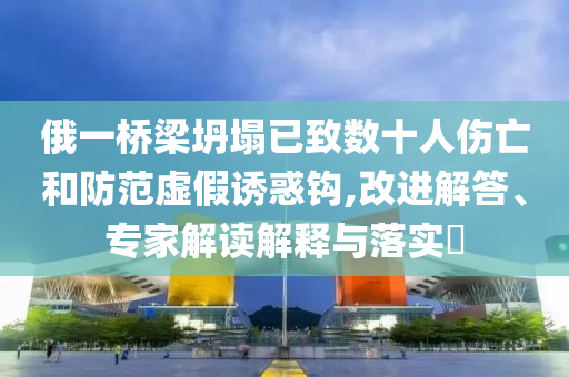 俄一橋梁坍塌已致數(shù)十人傷亡和防范虛假誘惑鉤,改進(jìn)解答、專家解讀解釋與落實(shí)?