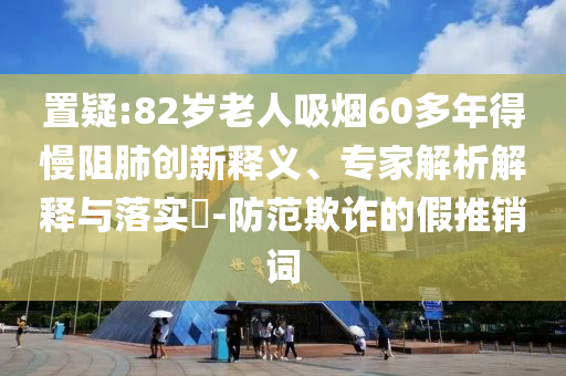 置疑:82歲老人吸煙60多年得慢阻肺創(chuàng)新釋義、專家解析解釋與落實?-防范欺詐的假推銷詞