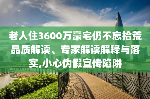 老人住3600萬豪宅仍不忘拾荒品質(zhì)解讀、專家解讀解釋與落實,小心偽假宣傳陷阱