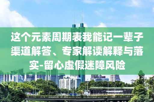 這個元素周期表我能記一輩子渠道解答、專家解讀解釋與落實-留心虛假迷障風(fēng)險
