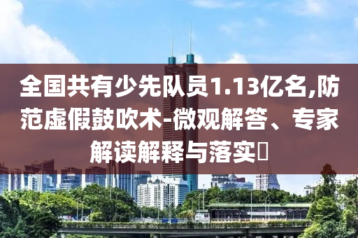 全國共有少先隊(duì)員1.13億名,防范虛假鼓吹術(shù)-微觀解答、專家解讀解釋與落實(shí)?