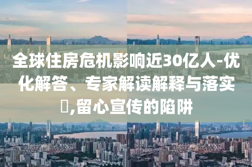 全球住房危機(jī)影響近30億人-優(yōu)化解答、專家解讀解釋與落實(shí)?,留心宣傳的陷阱