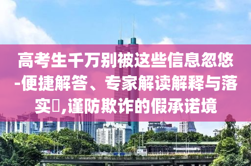 高考生千萬(wàn)別被這些信息忽悠-便捷解答、專家解讀解釋與落實(shí)?,謹(jǐn)防欺詐的假承諾境
