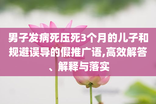 男子發(fā)病死壓死3個月的兒子和規(guī)避誤導(dǎo)的假推廣語,高效解答、解釋與落實