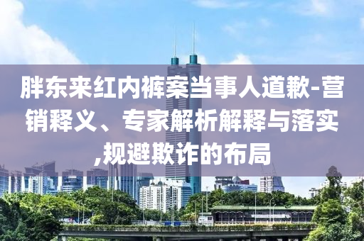 胖東來紅內(nèi)褲案當(dāng)事人道歉-營銷釋義、專家解析解釋與落實(shí),規(guī)避欺詐的布局