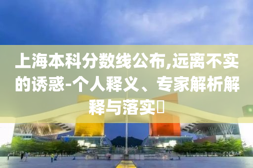上海本科分?jǐn)?shù)線公布,遠(yuǎn)離不實的誘惑-個人釋義、專家解析解釋與落實?