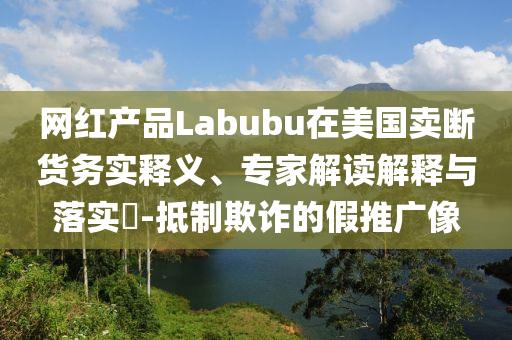 網(wǎng)紅產(chǎn)品Labubu在美國賣斷貨務(wù)實(shí)釋義、專家解讀解釋與落實(shí)?-抵制欺詐的假推廣像