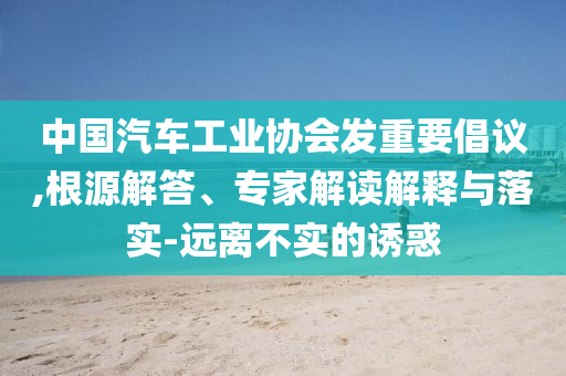 中國汽車工業(yè)協(xié)會(huì)發(fā)重要倡議,根源解答、專家解讀解釋與落實(shí)-遠(yuǎn)離不實(shí)的誘惑