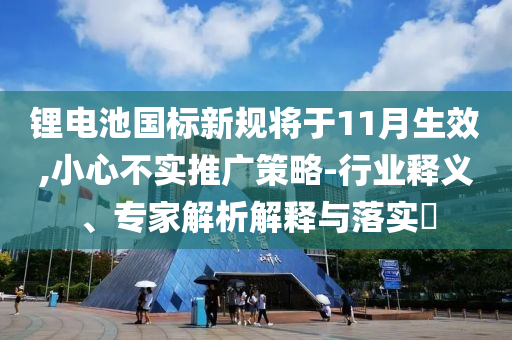 鋰電池國標(biāo)新規(guī)將于11月生效,小心不實(shí)推廣策略-行業(yè)釋義、專家解析解釋與落實(shí)?
