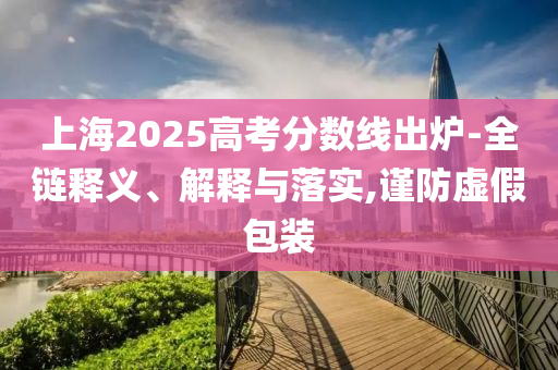 上海2025高考分數(shù)線出爐-全鏈釋義、解釋與落實,謹防虛假包裝