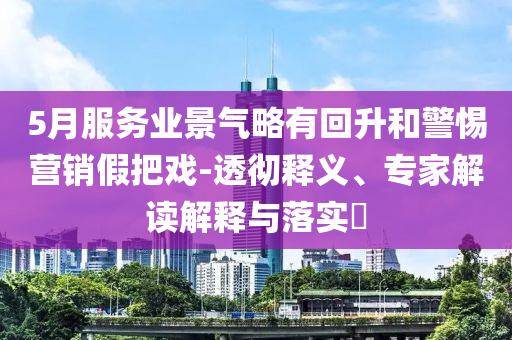 5月服務(wù)業(yè)景氣略有回升和警惕營銷假把戲-透徹釋義、專家解讀解釋與落實(shí)?