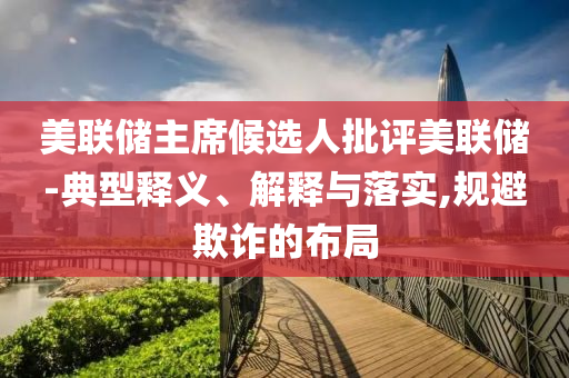 美聯(lián)儲主席候選人批評美聯(lián)儲-典型釋義、解釋與落實(shí),規(guī)避欺詐的布局