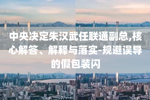 中央決定朱漢武任聯(lián)通副總,核心解答、解釋與落實(shí)-規(guī)避誤導(dǎo)的假包裝閃